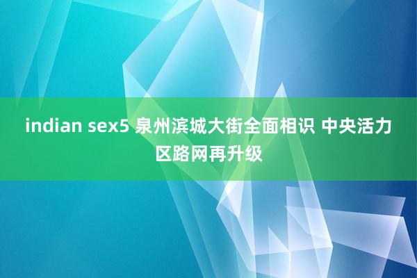 indian sex5 泉州滨城大街全面相识 中央活力区路网再升级