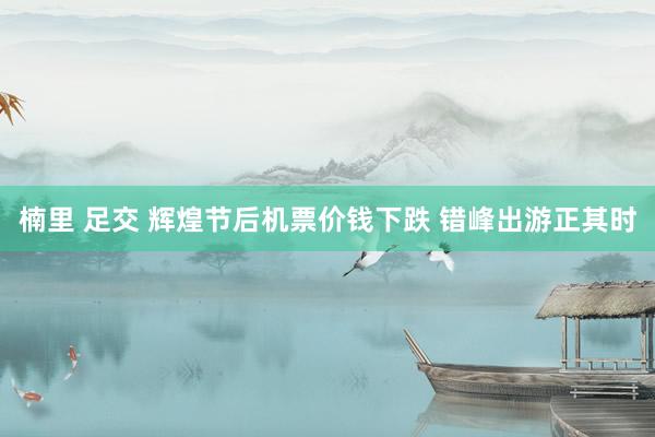 楠里 足交 辉煌节后机票价钱下跌 错峰出游正其时