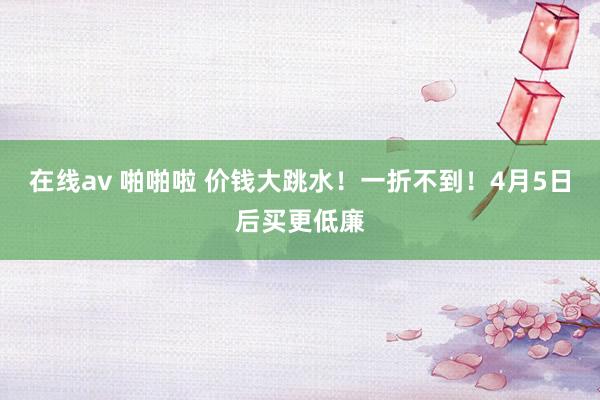 在线av 啪啪啦 价钱大跳水！一折不到！4月5日后买更低廉