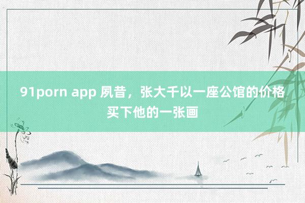 91porn app 夙昔，张大千以一座公馆的价格买下他的一张画