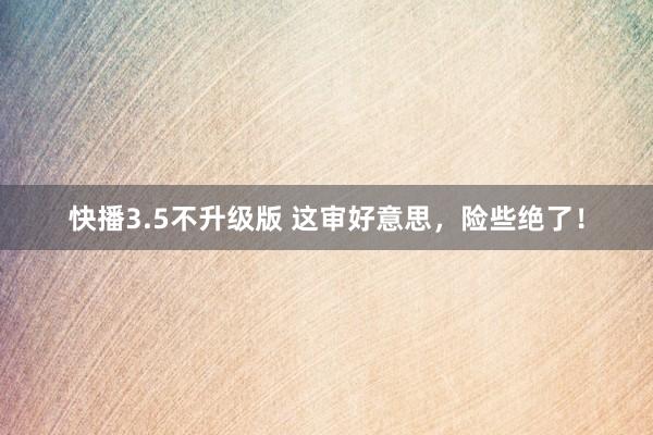 快播3.5不升级版 这审好意思，险些绝了！