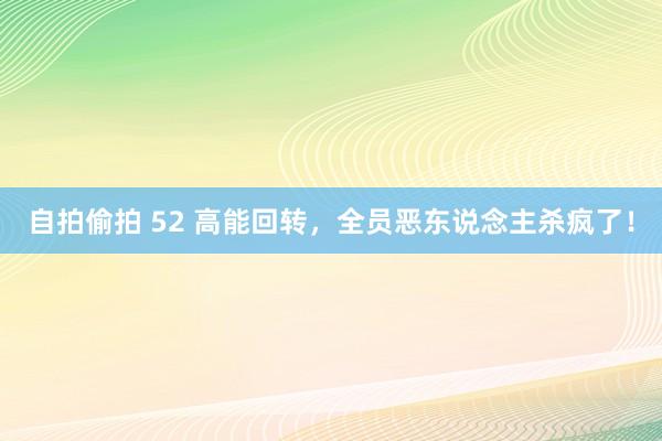 自拍偷拍 52 高能回转，全员恶东说念主杀疯了！