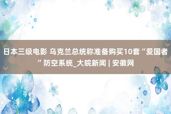 日本三级电影 乌克兰总统称准备购买10套“爱国者”防空系统_大皖新闻 | 安徽网