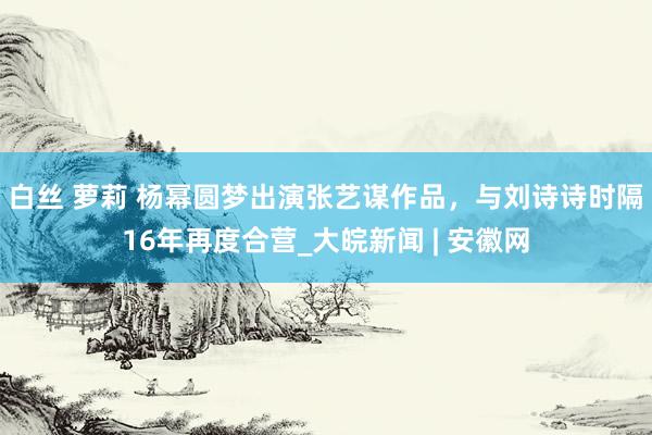 白丝 萝莉 杨幂圆梦出演张艺谋作品，与刘诗诗时隔16年再度合营_大皖新闻 | 安徽网