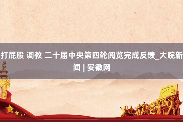 打屁股 调教 二十届中央第四轮阅览完成反馈_大皖新闻 | 安徽网