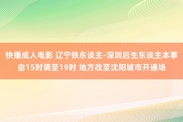 快播成人电影 辽宁铁东谈主-深圳后生东谈主本事由15时调至19时 地方改至沈阳城市开通场