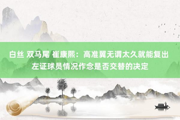 白丝 双马尾 崔康熙：高准翼无谓太久就能复出 左证球员情况作念是否交替的决定