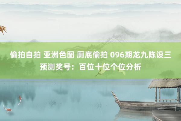偷拍自拍 亚洲色图 厕底偷拍 096期龙九陈设三预测奖号：百位十位个位分析