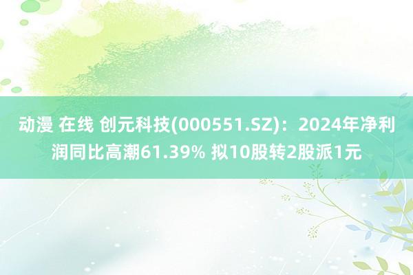 动漫 在线 创元科技(000551.SZ)：2024年净利润同比高潮61.39% 拟10股转2股派1元