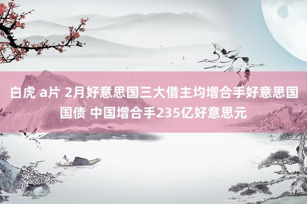 白虎 a片 2月好意思国三大借主均增合手好意思国国债 中国增合手235亿好意思元