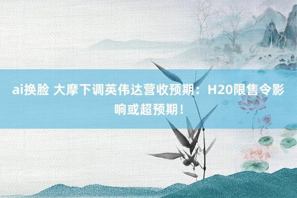 ai换脸 大摩下调英伟达营收预期：H20限售令影响或超预期！