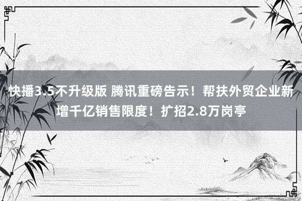 快播3.5不升级版 腾讯重磅告示！帮扶外贸企业新增千亿销售限度！扩招2.8万岗亭