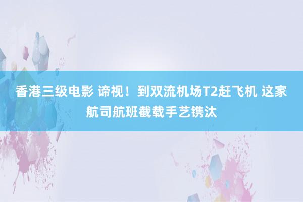 香港三级电影 谛视！到双流机场T2赶飞机 这家航司航班截载手艺镌汰