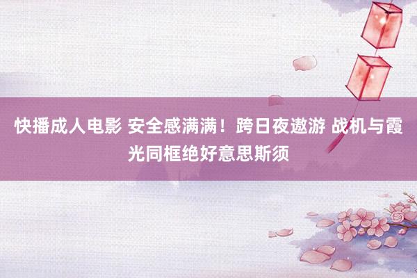 快播成人电影 安全感满满！跨日夜遨游 战机与霞光同框绝好意思斯须