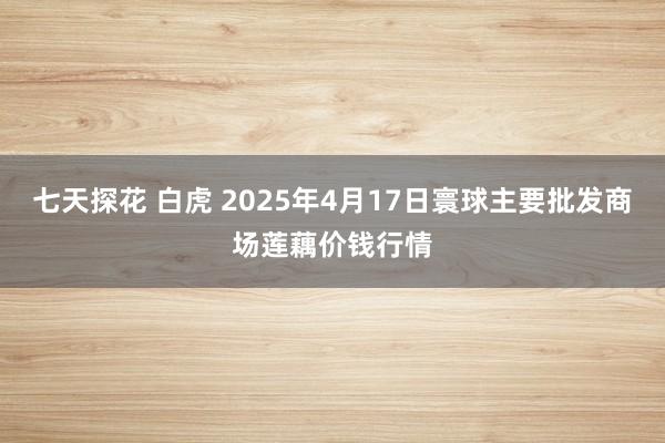 七天探花 白虎 2025年4月17日寰球主要批发商场莲藕价钱行情