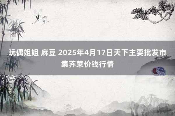 玩偶姐姐 麻豆 2025年4月17日天下主要批发市集荠菜价钱行情