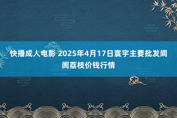 快播成人电影 2025年4月17日寰宇主要批发阛阓荔枝价钱行情