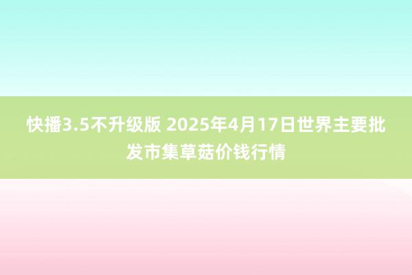 快播3.5不升级版 2025年4月17日世界主要批发市集草菇价钱行情