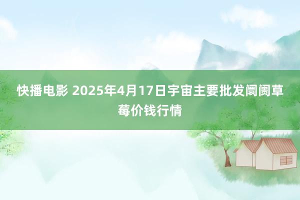 快播电影 2025年4月17日宇宙主要批发阛阓草莓价钱行情