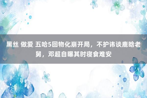 黑丝 做爱 五哈5回物化崩开局，不护讳谈鹿晗老舅，邓超自曝其时寝食难安
