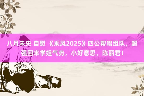 八月未央 自慰 《乘风2025》四公帮唱组队，超强回来学姐气势，小好意思，陈丽君！