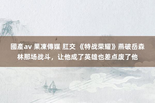 國產av 果凍傳媒 肛交 《特战荣耀》燕破岳森林那场战斗，让他成了英雄也差点废了他