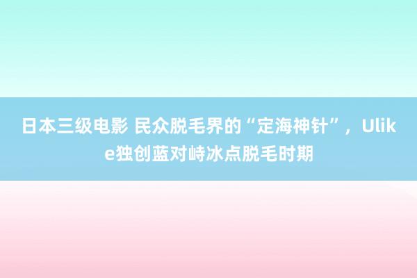 日本三级电影 民众脱毛界的“定海神针”，Ulike独创蓝对峙冰点脱毛时期