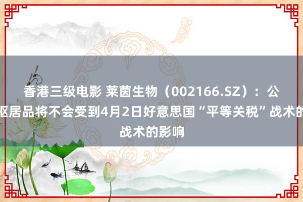 香港三级电影 莱茵生物（002166.SZ）：公司中枢居品将不会受到4月2日好意思国“平等关税”战术的影响