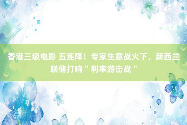 香港三级电影 五连降！专家生意战火下，新西兰联储打响＂利率游击战＂