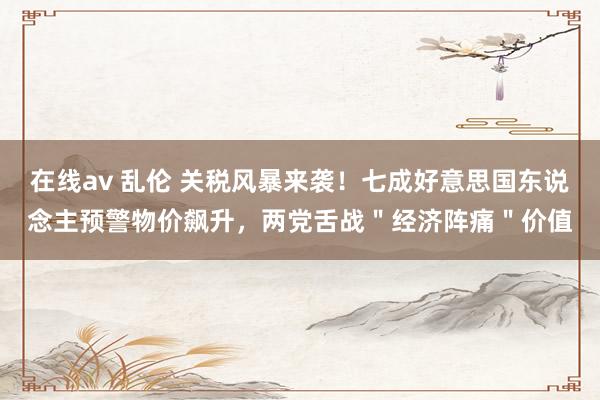 在线av 乱伦 关税风暴来袭！七成好意思国东说念主预警物价飙升，两党舌战＂经济阵痛＂价值