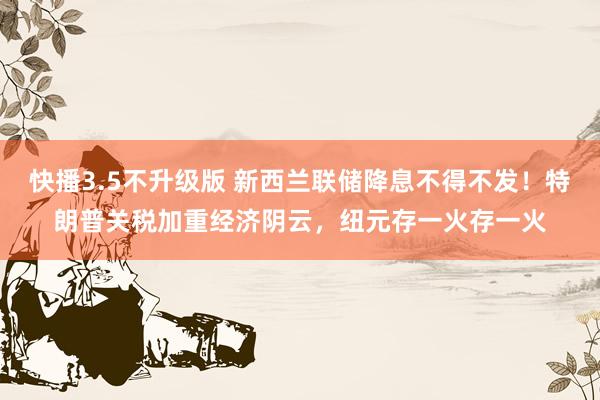 快播3.5不升级版 新西兰联储降息不得不发！特朗普关税加重经济阴云，纽元存一火存一火