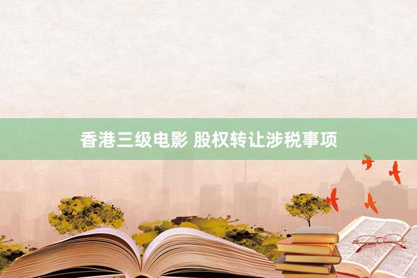 香港三级电影 股权转让涉税事项