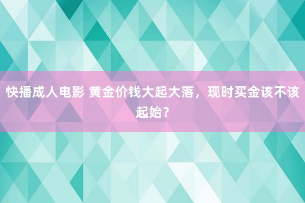 快播成人电影 黄金价钱大起大落，现时买金该不该起始？