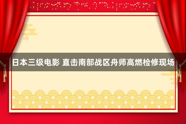 日本三级电影 直击南部战区舟师高燃检修现场
