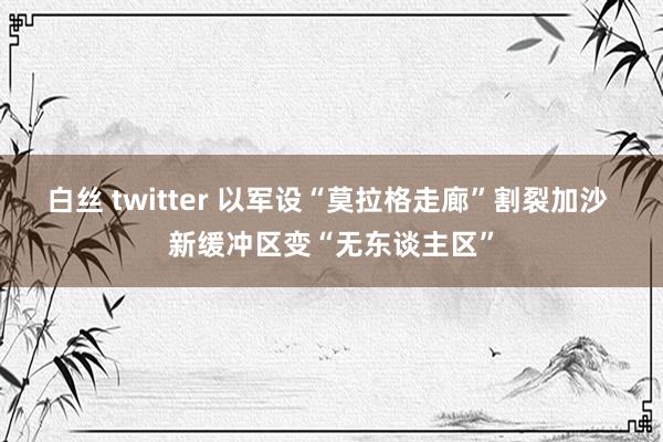 白丝 twitter 以军设“莫拉格走廊”割裂加沙 新缓冲区变“无东谈主区”