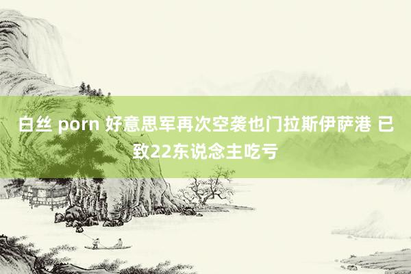 白丝 porn 好意思军再次空袭也门拉斯伊萨港 已致22东说念主吃亏