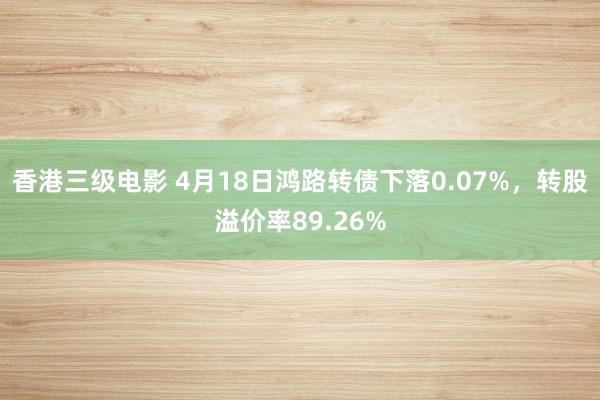 香港三级电影 4月18日鸿路转债下落0.07%，转股溢价率89.26%