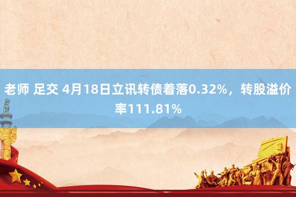 老师 足交 4月18日立讯转债着落0.32%，转股溢价率111.81%
