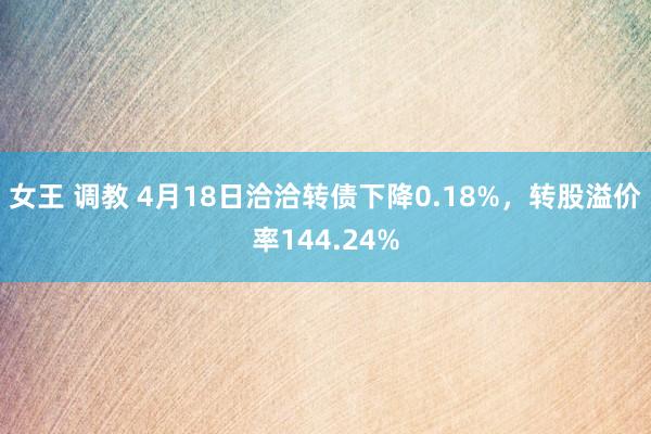 女王 调教 4月18日洽洽转债下降0.18%，转股溢价率144.24%