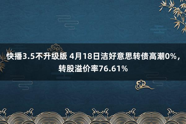 快播3.5不升级版 4月18日洁好意思转债高潮0%，转股溢价率76.61%