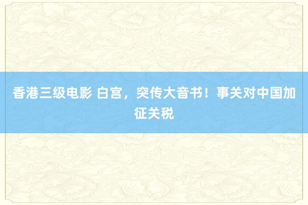 香港三级电影 白宫，突传大音书！事关对中国加征关税