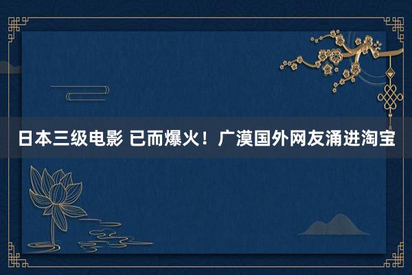 日本三级电影 已而爆火！广漠国外网友涌进淘宝
