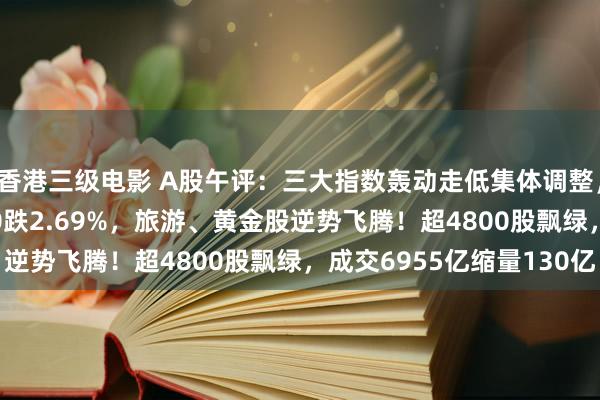 香港三级电影 A股午评：三大指数轰动走低集体调整，创指跌2.47%北证50跌2.69%，旅游、黄金股逆势飞腾！超4800股飘绿，成交6955亿缩量130亿