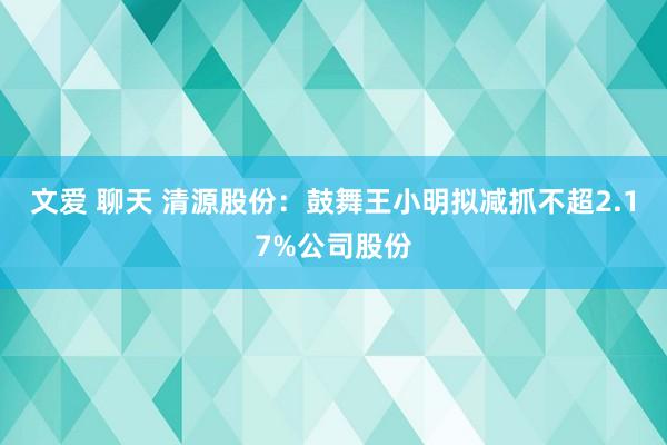 文爱 聊天 清源股份：鼓舞王小明拟减抓不超2.17%公司股份