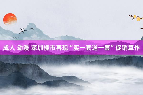 成人 动漫 深圳楼市再现“买一套送一套”促销算作