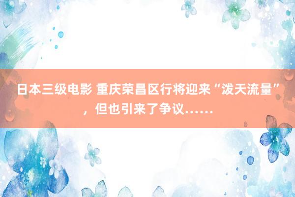 日本三级电影 重庆荣昌区行将迎来“泼天流量”，但也引来了争议……