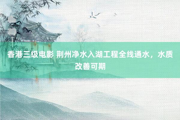 香港三级电影 荆州净水入湖工程全线通水，水质改善可期