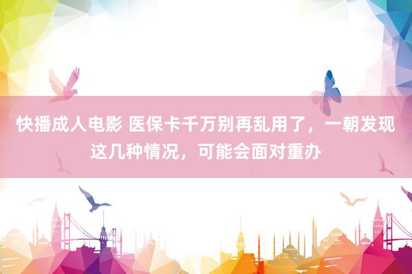 快播成人电影 医保卡千万别再乱用了，一朝发现这几种情况，可能会面对重办