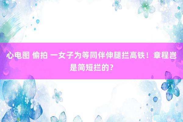 心电图 偷拍 一女子为等同伴伸腿拦高铁！章程岂是简短拦的？