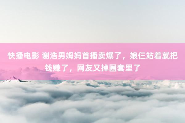 快播电影 谢浩男姆妈首播卖爆了，娘仨站着就把钱赚了，网友又掉圈套里了